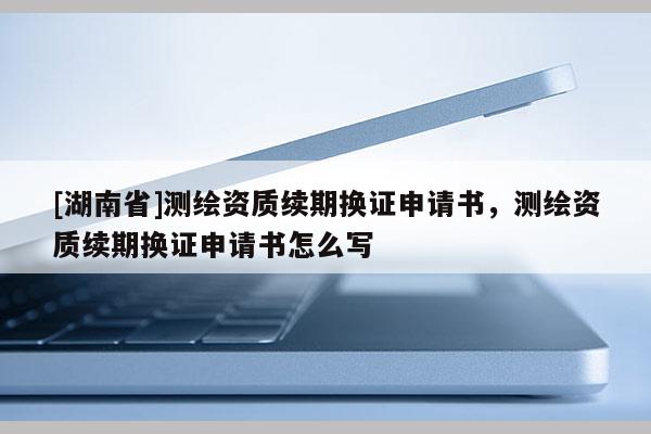 [湖南省]測(cè)繪資質(zhì)續(xù)期換證申請(qǐng)書，測(cè)繪資質(zhì)續(xù)期換證申請(qǐng)書怎么寫