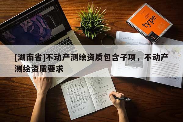 [湖南省]不動產(chǎn)測繪資質(zhì)包含子項，不動產(chǎn)測繪資質(zhì)要求