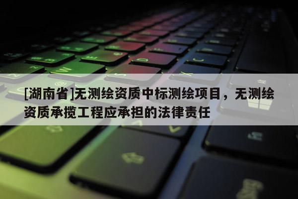 [湖南省]無測(cè)繪資質(zhì)中標(biāo)測(cè)繪項(xiàng)目，無測(cè)繪資質(zhì)承攬工程應(yīng)承擔(dān)的法律責(zé)任