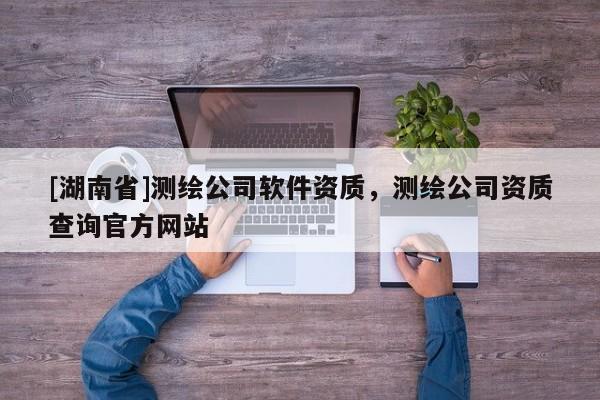 [湖南省]測(cè)繪公司軟件資質(zhì)，測(cè)繪公司資質(zhì)查詢官方網(wǎng)站