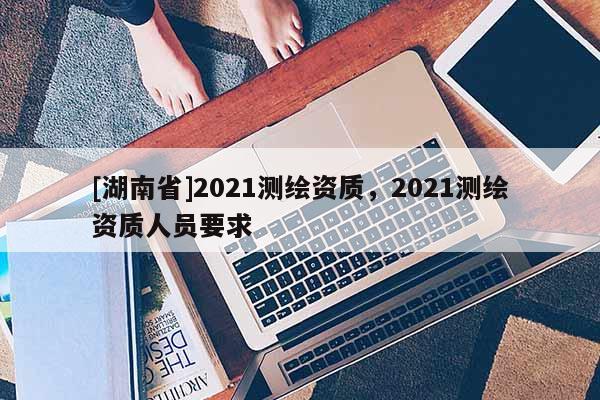 [湖南省]2021測(cè)繪資質(zhì)，2021測(cè)繪資質(zhì)人員要求