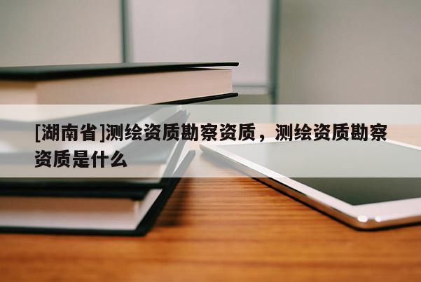 [湖南省]測繪資質(zhì)勘察資質(zhì)，測繪資質(zhì)勘察資質(zhì)是什么