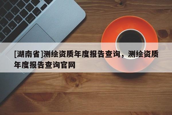 [湖南省]測(cè)繪資質(zhì)年度報(bào)告查詢，測(cè)繪資質(zhì)年度報(bào)告查詢官網(wǎng)