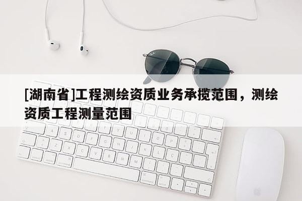 [湖南省]工程測繪資質(zhì)業(yè)務(wù)承攬范圍，測繪資質(zhì)工程測量范圍