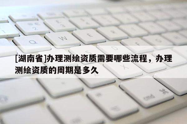 [湖南省]辦理測(cè)繪資質(zhì)需要哪些流程，辦理測(cè)繪資質(zhì)的周期是多久