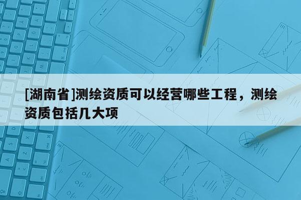 [湖南省]測繪資質(zhì)可以經(jīng)營哪些工程，測繪資質(zhì)包括幾大項