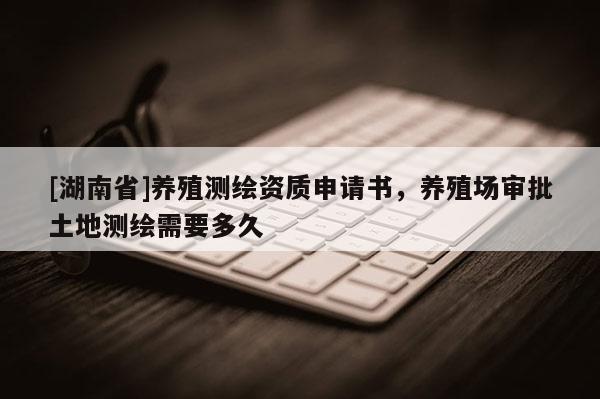 [湖南省]養(yǎng)殖測(cè)繪資質(zhì)申請(qǐng)書，養(yǎng)殖場(chǎng)審批土地測(cè)繪需要多久