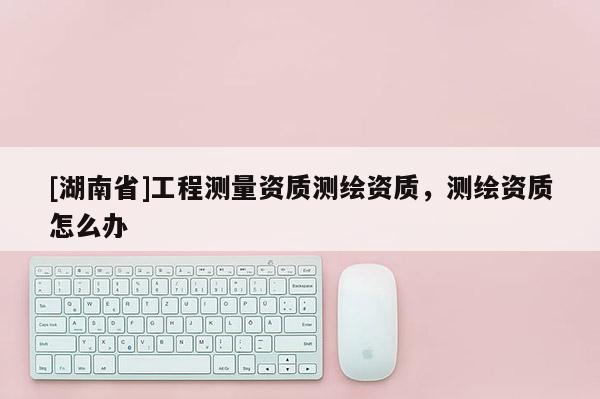 [湖南省]工程測量資質(zhì)測繪資質(zhì)，測繪資質(zhì)怎么辦