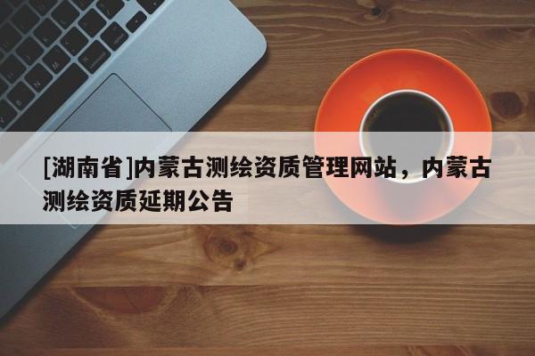 [湖南省]內(nèi)蒙古測繪資質(zhì)管理網(wǎng)站，內(nèi)蒙古測繪資質(zhì)延期公告