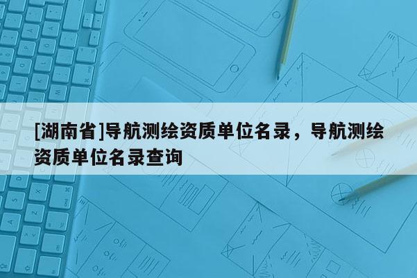 [湖南省]導航測繪資質(zhì)單位名錄，導航測繪資質(zhì)單位名錄查詢