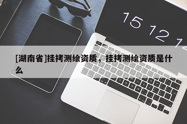 [湖南省]掛拷測(cè)繪資質(zhì)，掛拷測(cè)繪資質(zhì)是什么