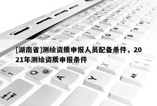 [湖南省]測繪資質(zhì)申報人員配備條件，2021年測繪資質(zhì)申報條件