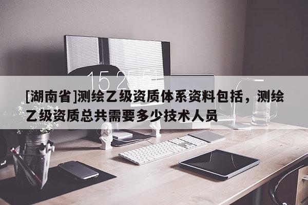 [湖南省]測繪乙級資質(zhì)體系資料包括，測繪乙級資質(zhì)總共需要多少技術(shù)人員