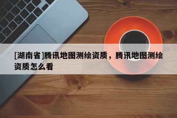 [湖南省]騰訊地圖測繪資質(zhì)，騰訊地圖測繪資質(zhì)怎么看