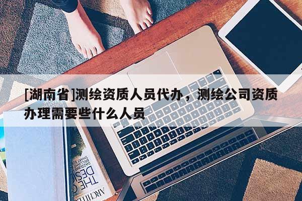 [湖南省]測(cè)繪資質(zhì)人員代辦，測(cè)繪公司資質(zhì)辦理需要些什么人員