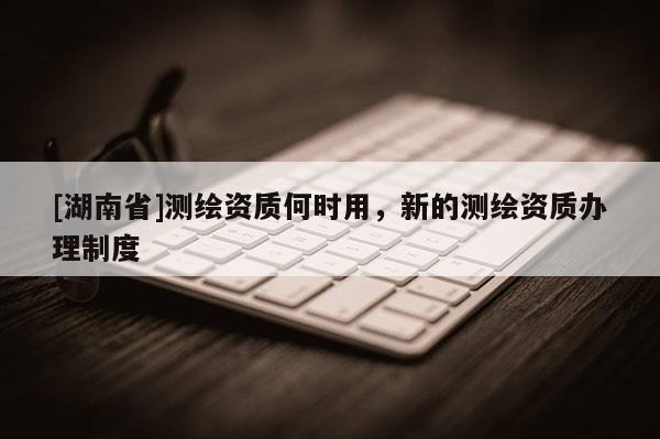 [湖南省]測繪資質何時用，新的測繪資質辦理制度