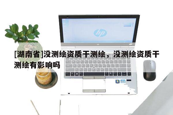 [湖南省]沒測(cè)繪資質(zhì)干測(cè)繪，沒測(cè)繪資質(zhì)干測(cè)繪有影響嗎