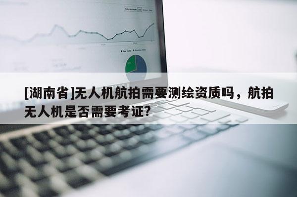 [湖南省]無人機航拍需要測繪資質嗎，航拍無人機是否需要考證?