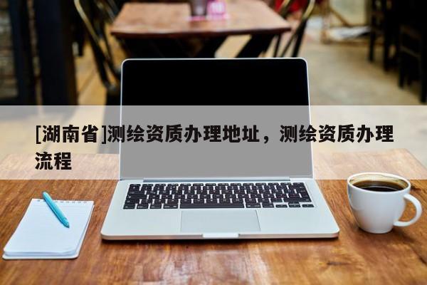 [湖南省]測繪資質(zhì)辦理地址，測繪資質(zhì)辦理流程