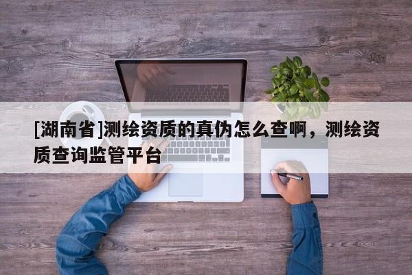 [湖南省]測繪資質(zhì)的真?zhèn)卧趺床榘?，測繪資質(zhì)查詢監(jiān)管平臺