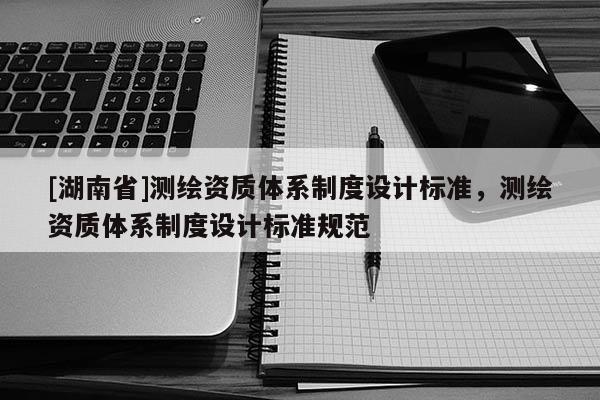 [湖南省]測(cè)繪資質(zhì)體系制度設(shè)計(jì)標(biāo)準(zhǔn)，測(cè)繪資質(zhì)體系制度設(shè)計(jì)標(biāo)準(zhǔn)規(guī)范