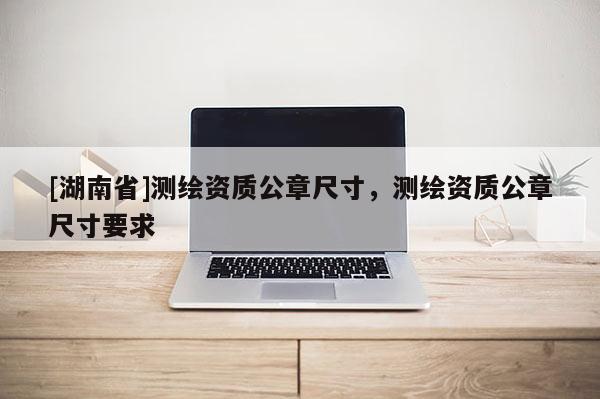 [湖南省]測繪資質(zhì)公章尺寸，測繪資質(zhì)公章尺寸要求
