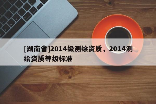 [湖南省]2014級(jí)測繪資質(zhì)，2014測繪資質(zhì)等級(jí)標(biāo)準(zhǔn)