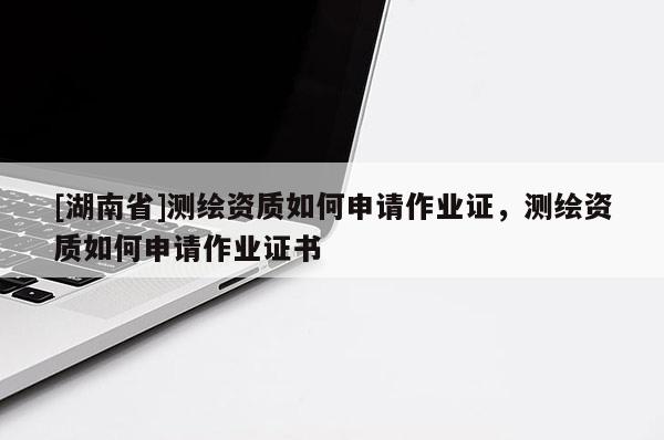 [湖南省]測(cè)繪資質(zhì)如何申請(qǐng)作業(yè)證，測(cè)繪資質(zhì)如何申請(qǐng)作業(yè)證書