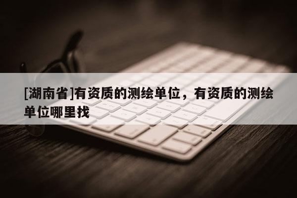 [湖南省]有資質(zhì)的測繪單位，有資質(zhì)的測繪單位哪里找