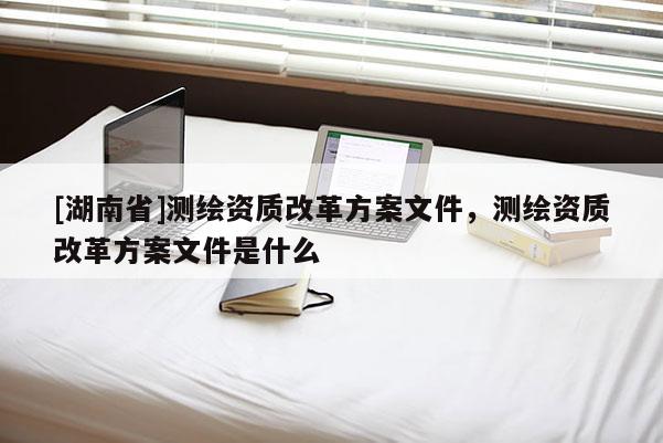 [湖南省]測繪資質(zhì)改革方案文件，測繪資質(zhì)改革方案文件是什么