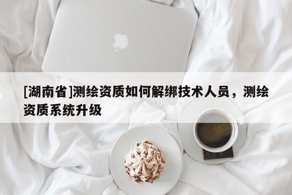 [湖南省]測繪資質(zhì)如何解綁技術(shù)人員，測繪資質(zhì)系統(tǒng)升級