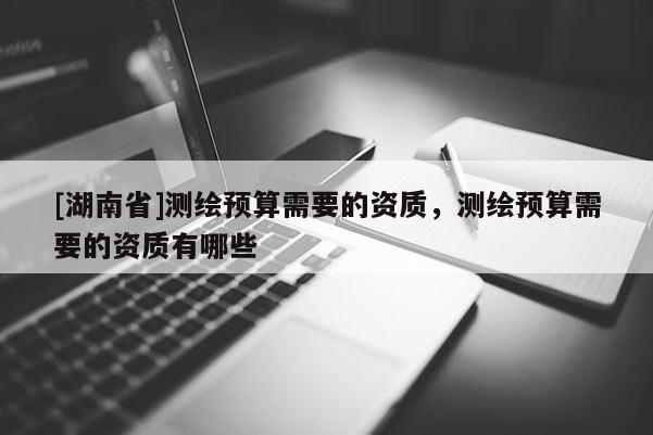 [湖南省]測繪預(yù)算需要的資質(zhì)，測繪預(yù)算需要的資質(zhì)有哪些