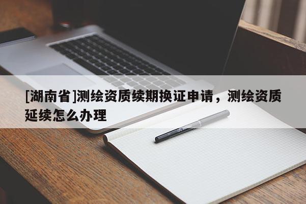 [湖南省]測繪資質(zhì)續(xù)期換證申請，測繪資質(zhì)延續(xù)怎么辦理