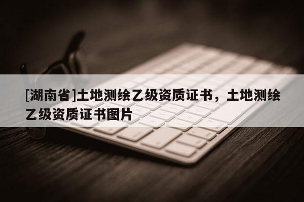 [湖南省]土地測繪乙級資質(zhì)證書，土地測繪乙級資質(zhì)證書圖片