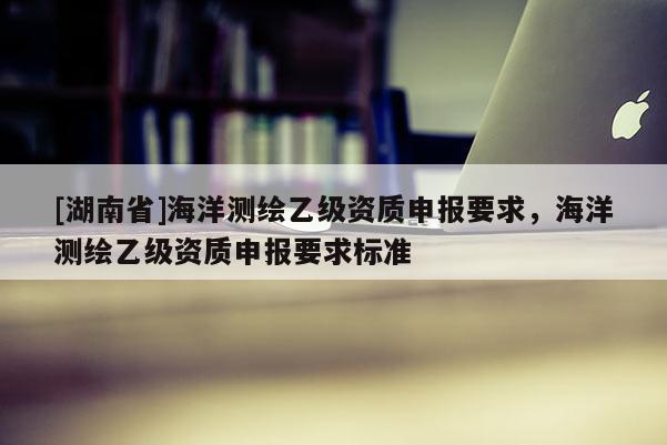 [湖南省]海洋測繪乙級資質(zhì)申報(bào)要求，海洋測繪乙級資質(zhì)申報(bào)要求標(biāo)準(zhǔn)