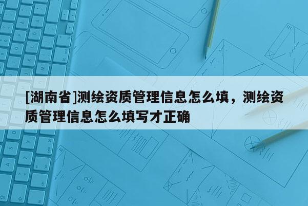 [湖南省]測(cè)繪資質(zhì)管理信息怎么填，測(cè)繪資質(zhì)管理信息怎么填寫(xiě)才正確