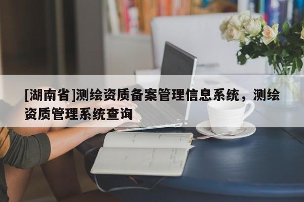 [湖南省]測(cè)繪資質(zhì)備案管理信息系統(tǒng)，測(cè)繪資質(zhì)管理系統(tǒng)查詢