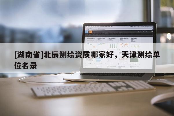 [湖南省]北辰測繪資質(zhì)哪家好，天津測繪單位名錄