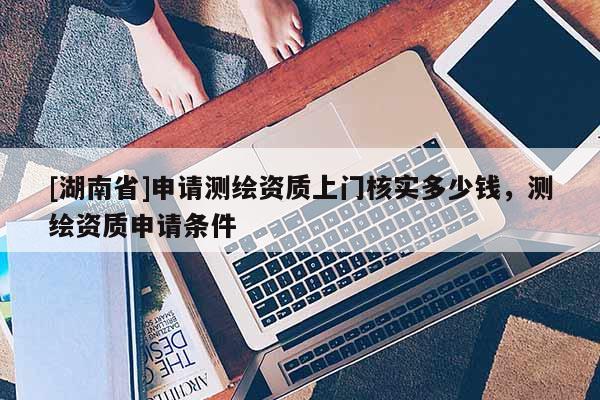 [湖南省]申請測繪資質(zhì)上門核實多少錢，測繪資質(zhì)申請條件