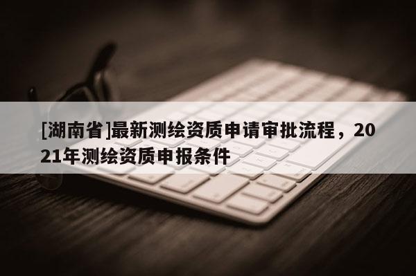 [湖南省]最新測繪資質(zhì)申請審批流程，2021年測繪資質(zhì)申報(bào)條件