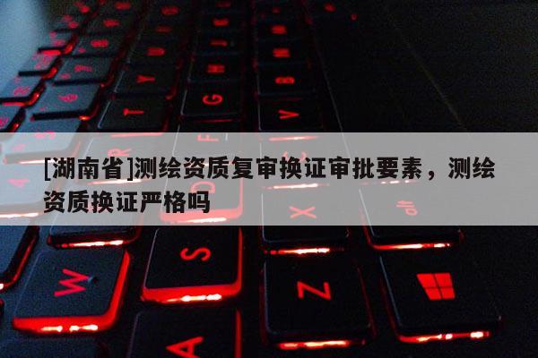 [湖南省]測繪資質復審換證審批要素，測繪資質換證嚴格嗎