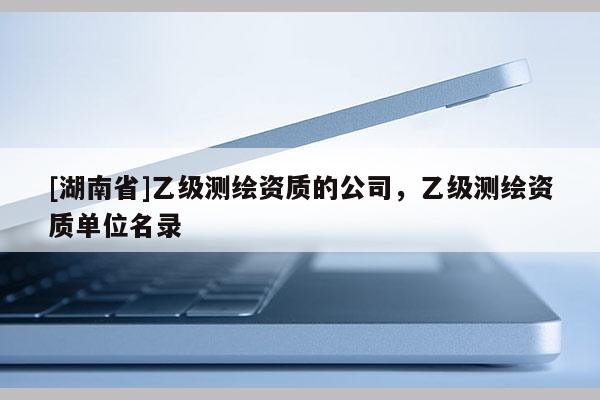 [湖南省]乙級測繪資質的公司，乙級測繪資質單位名錄