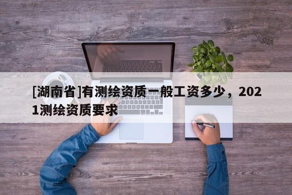 [湖南省]有測繪資質(zhì)一般工資多少，2021測繪資質(zhì)要求