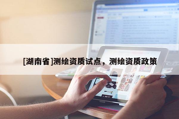 [湖南省]測(cè)繪資質(zhì)試點(diǎn)，測(cè)繪資質(zhì)政策