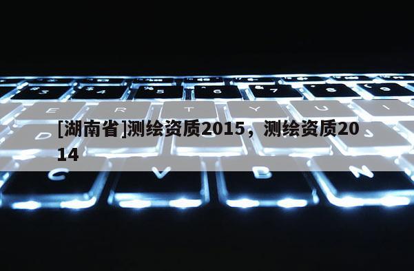 [湖南省]測(cè)繪資質(zhì)2015，測(cè)繪資質(zhì)2014