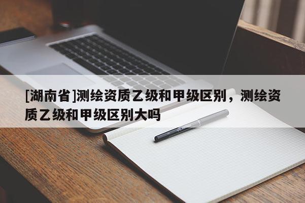 [湖南省]測(cè)繪資質(zhì)乙級(jí)和甲級(jí)區(qū)別，測(cè)繪資質(zhì)乙級(jí)和甲級(jí)區(qū)別大嗎