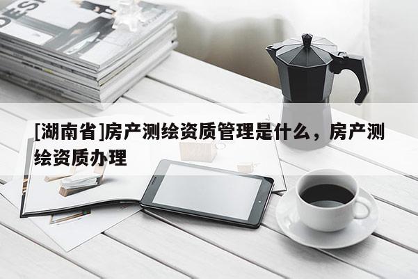[湖南省]房產(chǎn)測(cè)繪資質(zhì)管理是什么，房產(chǎn)測(cè)繪資質(zhì)辦理