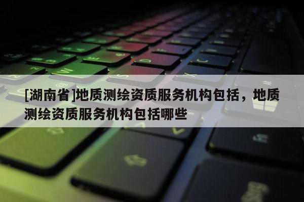 [湖南省]地質(zhì)測繪資質(zhì)服務(wù)機(jī)構(gòu)包括，地質(zhì)測繪資質(zhì)服務(wù)機(jī)構(gòu)包括哪些