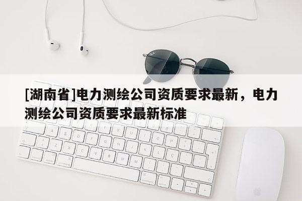 [湖南省]電力測繪公司資質(zhì)要求最新，電力測繪公司資質(zhì)要求最新標(biāo)準(zhǔn)