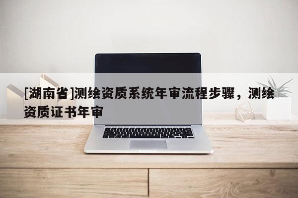 [湖南省]測繪資質(zhì)系統(tǒng)年審流程步驟，測繪資質(zhì)證書年審